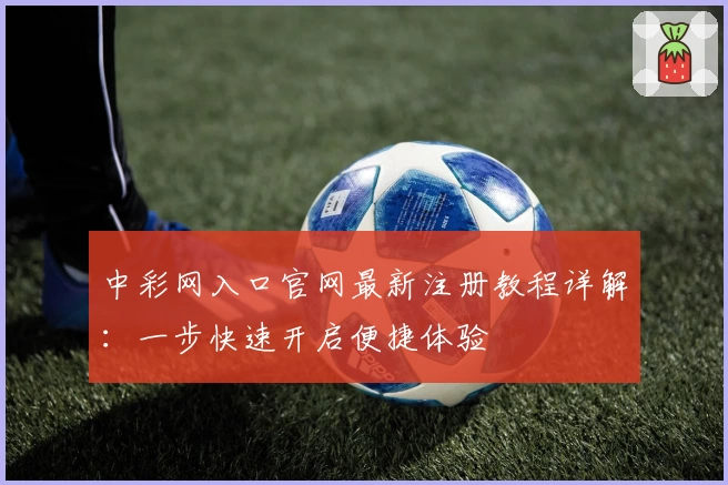 中彩网入口官网最新注册教程详解：一步快速开启便捷体验