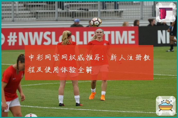 中彩网官网权威推荐：新人注册教程及使用体验全解