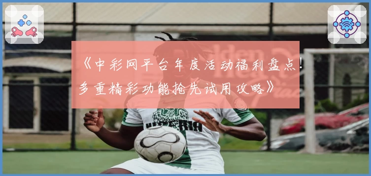 《中彩网平台年度活动福利盘点！多重精彩功能抢先试用攻略》