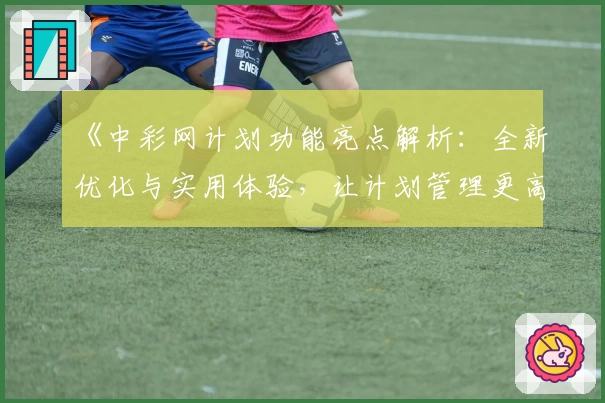 《中彩网计划功能亮点解析：全新优化与实用体验，让计划管理更高效》
