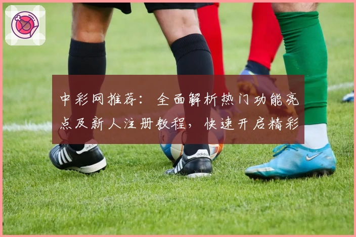 中彩网推荐：全面解析热门功能亮点及新人注册教程，快速开启精彩体验