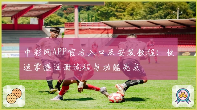 中彩网APP官方入口及安装教程：快速掌握注册流程与功能亮点