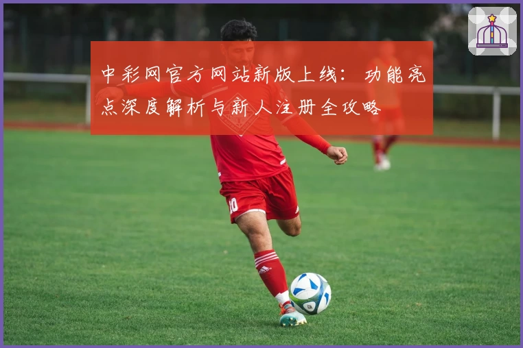 中彩网官方网站新版上线：功能亮点深度解析与新人注册全攻略