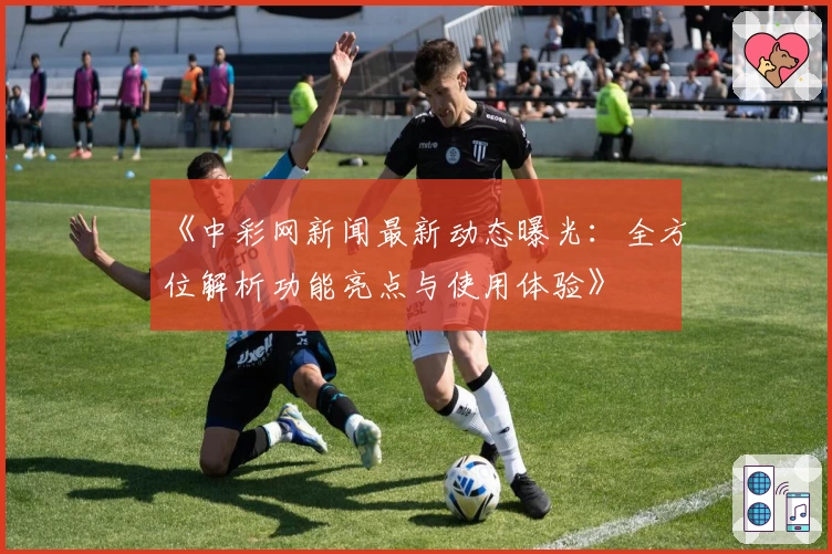 《中彩网新闻最新动态曝光：全方位解析功能亮点与使用体验》