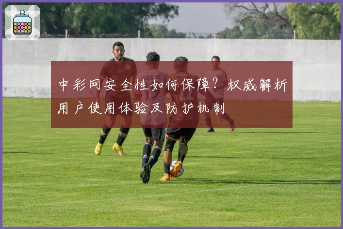 中彩网安全性如何保障？权威解析用户使用体验及防护机制