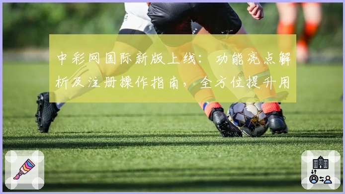 中彩网国际新版上线：功能亮点解析及注册操作指南，全方位提升用户体验