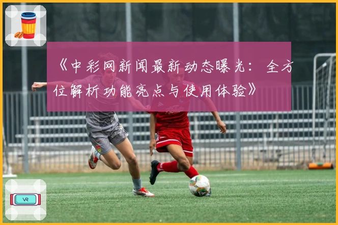 《中彩网新闻最新动态曝光：全方位解析功能亮点与使用体验》