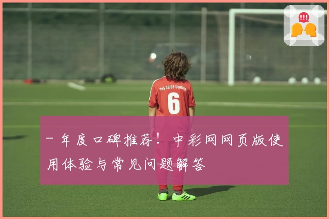 - 年度口碑推荐！中彩网网页版使用体验与常见问题解答