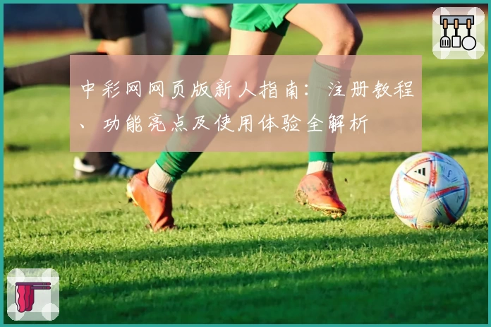 中彩网网页版新人指南：注册教程、功能亮点及使用体验全解析