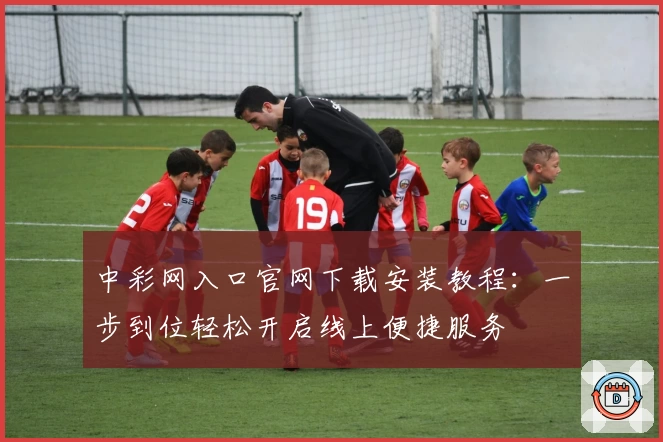 中彩网入口官网下载安装教程：一步到位轻松开启线上便捷服务