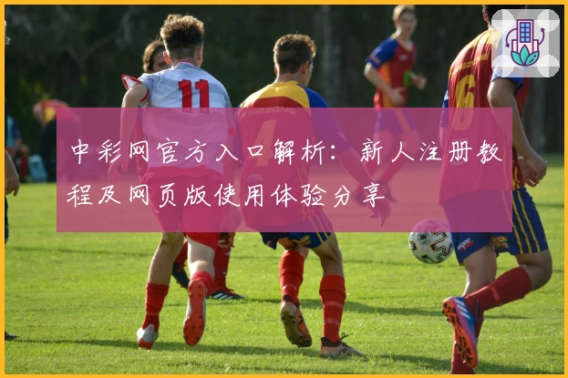 中彩网官方入口解析：新人注册教程及网页版使用体验分享